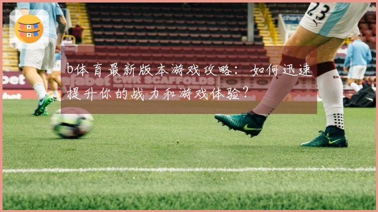 b体育最新版本游戏攻略：如何迅速提升你的战力和游戏体验？